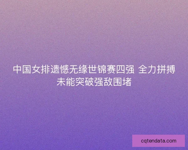 中国女排遗憾无缘世锦赛四强 全力拼搏未能突破强敌围堵