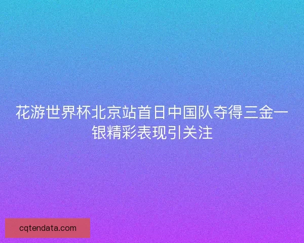 花游世界杯北京站首日中国队夺得三金一银精彩表现引关注